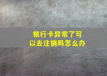 银行卡异常了可以去注销吗怎么办