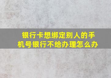 银行卡想绑定别人的手机号银行不给办理怎么办