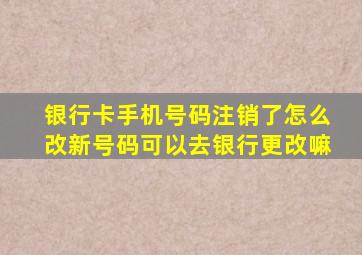 银行卡手机号码注销了怎么改新号码可以去银行更改嘛