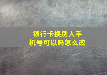 银行卡换别人手机号可以吗怎么改