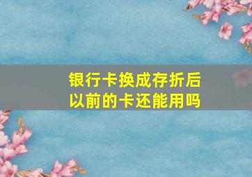 银行卡换成存折后以前的卡还能用吗