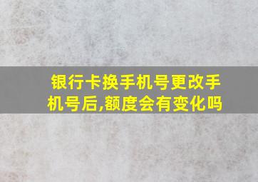 银行卡换手机号更改手机号后,额度会有变化吗