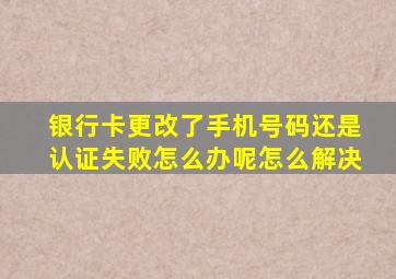 银行卡更改了手机号码还是认证失败怎么办呢怎么解决