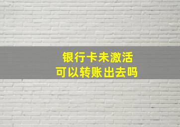 银行卡未激活可以转账出去吗