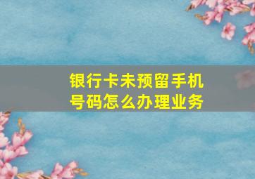 银行卡未预留手机号码怎么办理业务