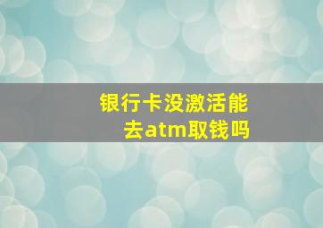 银行卡没激活能去atm取钱吗