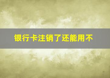 银行卡注销了还能用不