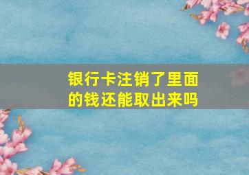 银行卡注销了里面的钱还能取出来吗