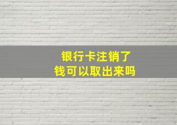 银行卡注销了钱可以取出来吗