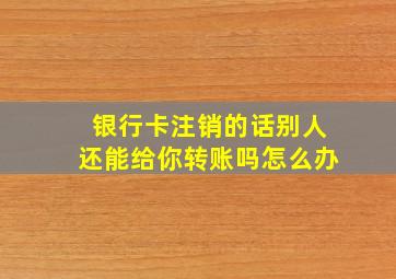 银行卡注销的话别人还能给你转账吗怎么办