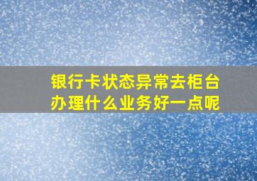 银行卡状态异常去柜台办理什么业务好一点呢