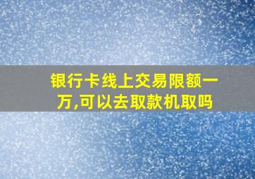 银行卡线上交易限额一万,可以去取款机取吗