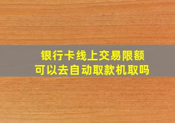 银行卡线上交易限额可以去自动取款机取吗