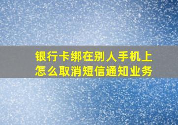 银行卡绑在别人手机上怎么取消短信通知业务