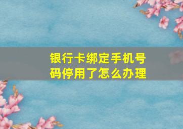 银行卡绑定手机号码停用了怎么办理