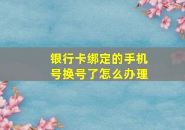 银行卡绑定的手机号换号了怎么办理