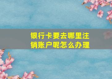 银行卡要去哪里注销账户呢怎么办理