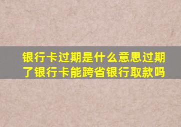 银行卡过期是什么意思过期了银行卡能跨省银行取款吗