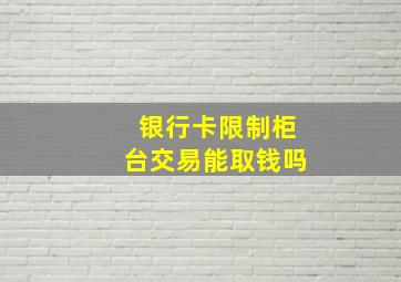 银行卡限制柜台交易能取钱吗