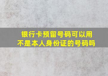 银行卡预留号码可以用不是本人身份证的号码吗