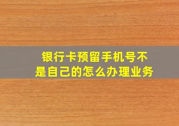 银行卡预留手机号不是自己的怎么办理业务