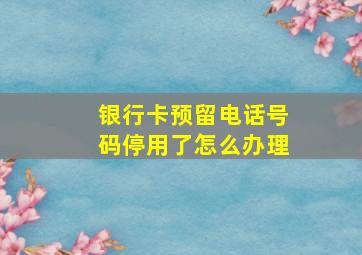 银行卡预留电话号码停用了怎么办理