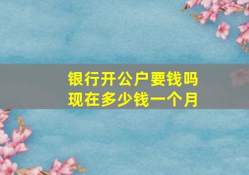 银行开公户要钱吗现在多少钱一个月