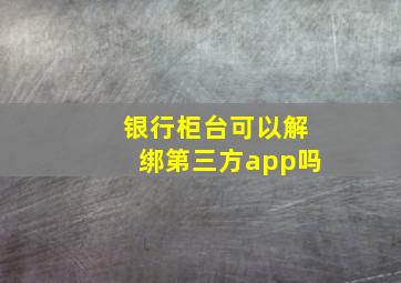 银行柜台可以解绑第三方app吗