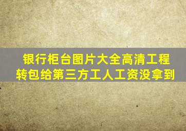 银行柜台图片大全高清工程转包给第三方工人工资没拿到