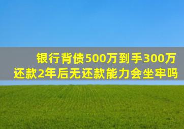 银行背债500万到手300万还款2年后无还款能力会坐牢吗