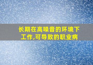 长期在高噪音的环境下工作,可导致的职业病