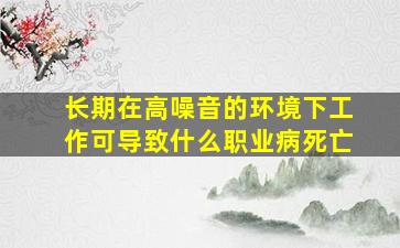 长期在高噪音的环境下工作可导致什么职业病死亡