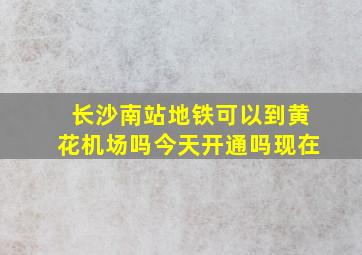 长沙南站地铁可以到黄花机场吗今天开通吗现在