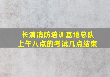 长清消防培训基地总队上午八点的考试几点结束