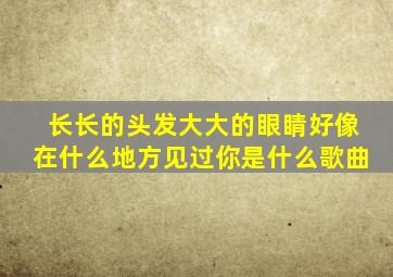 长长的头发大大的眼睛好像在什么地方见过你是什么歌曲