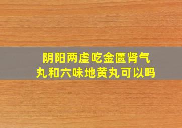 阴阳两虚吃金匮肾气丸和六味地黄丸可以吗