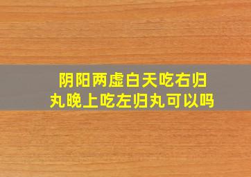 阴阳两虚白天吃右归丸晚上吃左归丸可以吗