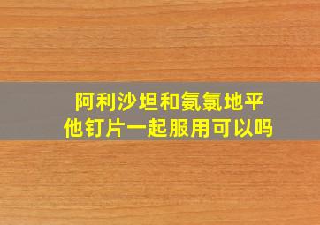 阿利沙坦和氨氯地平他钉片一起服用可以吗