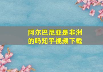 阿尔巴尼亚是非洲的吗知乎视频下载