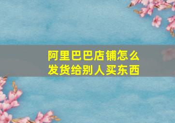 阿里巴巴店铺怎么发货给别人买东西