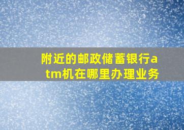 附近的邮政储蓄银行atm机在哪里办理业务