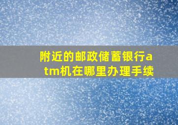 附近的邮政储蓄银行atm机在哪里办理手续