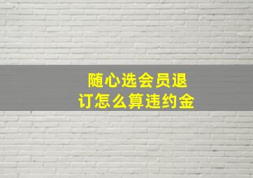 随心选会员退订怎么算违约金