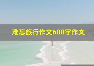 难忘旅行作文600字作文