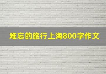 难忘的旅行上海800字作文