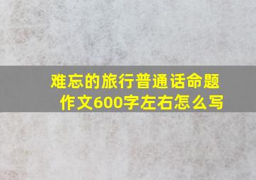 难忘的旅行普通话命题作文600字左右怎么写