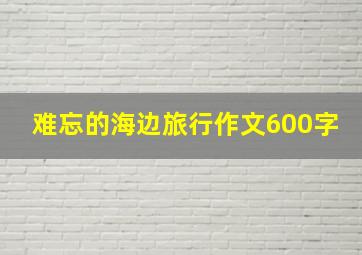 难忘的海边旅行作文600字