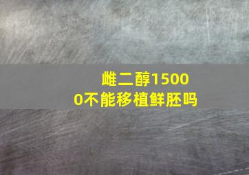 雌二醇15000不能移植鲜胚吗