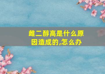 雌二醇高是什么原因造成的,怎么办