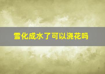 雪化成水了可以浇花吗